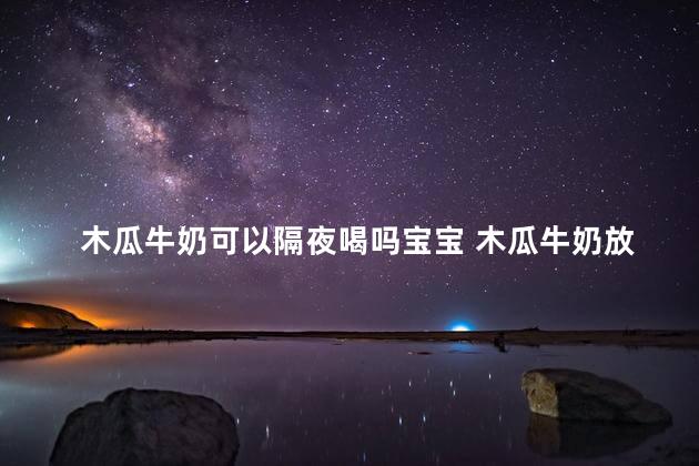 木瓜牛奶可以隔夜喝吗宝宝 木瓜牛奶放一晚上还能喝吗